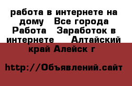 работа в интернете на дому - Все города Работа » Заработок в интернете   . Алтайский край,Алейск г.